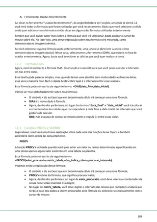 189
A) Ferramentas Usadas Recentemente
Ao clicar na ferramenta “Usadas Recentemente”, da seção Biblioteca de Funções, uma lista se abrirá. Lá
você verá todas as fórmulas que foram utilizadas por você recentemente. Basta que você selecione a célula
onde quer adicionar uma fórmula e então clicar em alguma das fórmulas utilizadas anteriormente.
Sempre que você quiser saber mais sobre a fórmula que você irá selecionar, basta colocar o cursor do
mouse sobre ela. Ao fazer isso, uma breve explicação sobre essa fórmula será mostrada, como
demonstrado na imagem à direita.
Se você selecionar alguma fórmula usada anteriormente, uma janela se abrirá em sua tela (como
demonstrado na imagem abaixo). Nesse caso, selecionamos a ferramenta SOMA, que estava na lista de
usados anteriormente. Agora, basta você selecionar as células que você quer realizar a soma.
12.2. Fórmula DIAS
Agora, você irá conhecer a fórmula DIAS. Essa função é essencial para que você possa calcular o intervalo
de dias entre datas.
Essa tarefa pode parecer simples, mas, quando temos uma planilha com muitos dados e diversas datas,
essa será a maneira mais fácil e rápida de descobrir qual é o intervalo entre esses valores.
Essa fórmula pode ser escrita da seguinte forma: =DIAS(data_final;data_inicial).
Vamos ver mais detalhadamente sobre essa fórmula:
• O símbolo = diz ao Excel que em determinada célula irá começar uma nova fórmula.
• DIAS é o nome dado à fórmula.
• Agora, dentro dos parênteses, no lugar dos termos “data_final” e “data_inicial” você irá colocar
as coordenadas das células que correspondem à data final e data inicial do intervalo que você
gostaria de calcular.
OBS: Não esqueça de colocar o símbolo ponto e vírgula (;) entre essas datas.
12.3. Funções PROCV e SEERRO
Logo abaixo, você verá uma breve explicação sobre cada uma das funções desse tópico e também
aprenderá como utilizá-las conjuntamente.
PROCV
A função PROCV é utilizada quando você quer achar um valor ou termo determinado especificando em
uma célula apenas algum valor existente em uma tabela ou planilha.
Essa fórmula pode ser escrita da seguinte forma
=PROCV(valor_procurado;matriz_tabela;núm_índice_coluna;procurar_intervalo).
Vejamos então a explicação dessa fórmula:
• O símbolo = diz ao Excel que em determinada célula irá começar uma nova fórmula;
• PROCV é nome da fórmula, que significa procurar valor;
• Agora, dentro dos parênteses, no lugar de valor_procurado, você deve inseriras coordenadas da
célula onde serão inseridos os códigos;
• No lugar de matriz_tabela, você deve digitar o intervalo das células que compõem a tabela que
serão a base dos dados a serem procurados pela fórmula ou selecioná-las manualmente com o
cursor do mouse;
 
