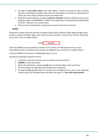 190
• No lugar de núm_índice_coluna, você deve digitar o número da coluna de onde a fórmula
buscará as informações na tabela. Cada coluna de uma tabela é numerada, da esquerda para a
direita, de 1 até o número total de colunas que a tabela tiver;
• Ainda dentro dos parênteses, no lugar de procurar_intervalo, você deve selecionar entre as duas
seguintes opções: a) VERDADEIRO – seleciona uma resposta que corresponde aproximadamente;
b) FALSO – Seleciona uma resposta exata;
• Deve-se usar o símbolo ponto e vírgula (;) para separar cada termo na fórmula.
SEERRO
Geralmente, quando utilizamos fórmulas em determinadas células, podemos acabar digitando algum valor
errado ou esquecer de digitar algum valor. Sempre que isso acontecer, o Excel irá nos informar, mostrando-
nos um erro, como na imagem abaixo:
A fórmula SEERRO serve para verificar se existe um erro e exibe uma mensagem de erro se o valor
informado não existir, ao invés de só nos mostrar um código de erro, como visto na imagem anterior.
A fórmula SEERRO é escrita assim: =SEERRO(valor;valor_se_erro)
Ela pode ser explicada da seguinte maneira:
• O símbolo = serve para informar que ali começará uma nova fórmula;
• SEERRO é o nome da fórmula;
• Dentro dos parênteses, no lugar de valor deve ser colocado algum valor ou fórmula;
• Os termos devem ser separados pelo símbolo ponto e vírgula (;);
• No lugar de valor_se_erro, deve ser colocado uma mensagem de erro, caso o valor informado
esteja errado. Essa mensagem deve estar dentro de aspas. Ex: “Este valor está incorreto!”.
 