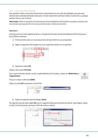 191
12.4. Exercícios de conteúdo
Olá, seja bem-vindo a nossa área de exercícios. Desenvolvemos uma série de atividades para que você
domine todo conteúdo abordado nesta aula, é muito importante você fazer todos os exercícios e, qualquer
dúvida, chame o seu instrutor.
Observação: Salve os exercícios. Se você precisar de orientação de como localizar sua pasta, converse com
seu instrutor para que ele lhe crie uma ou oriente onde a mesma se encontra.
Exercício 1:
Este exercício tem como objetivo praticar a inserção de fórmulas através da biblioteca de fórmulas que o
Excel 2019 nos oferece:
1) Primeiramente, abra um novo documento do Excel 2019 no seu computador.
2) Digite as seguintes informações nas suas respectivas células em sua planilha.
3) Selecione a célula D5.
Clique e abra a guia Fórmulas.
Com a guia Fórmulas aberta, vá até a seção Biblioteca de Funções e clique em Matemática e
Trigonometria.
Procure e clique na fórmula SOMA.
Clique na célula D3 e pressione a tecla Enter.
4) Clique na segunda caixa de diálogo, Núm2.
Na segunda caixa de texto, digite D4, que é a segunda célula que fará parte do cálculo. Após digitar, clique
em OK, no final da janela, para que a fórmula realize o cálculo.
 
