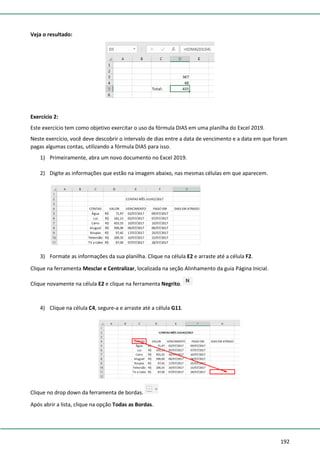 192
Veja o resultado:
Exercício 2:
Este exercício tem como objetivo exercitar o uso da fórmula DIAS em uma planilha do Excel 2019.
Neste exercício, você deve descobrir o intervalo de dias entre a data de vencimento e a data em que foram
pagas algumas contas, utilizando a fórmula DIAS para isso.
1) Primeiramente, abra um novo documento no Excel 2019.
2) Digite as informações que estão na imagem abaixo, nas mesmas células em que aparecem.
3) Formate as informações da sua planilha. Clique na célula E2 e arraste até a célula F2.
Clique na ferramenta Mesclar e Centralizar, localizada na seção Alinhamento da guia Página Inicial.
Clique novamente na célula E2 e clique na ferramenta Negrito.
4) Clique na célula C4, segure-a e arraste até a célula G11.
Clique no drop down da ferramenta de bordas.
Após abrir a lista, clique na opção Todas as Bordas.
 