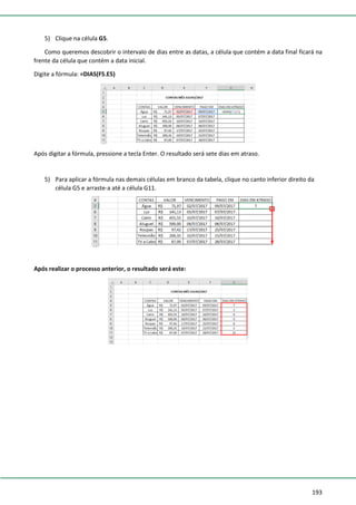 193
5) Clique na célula G5.
Como queremos descobrir o intervalo de dias entre as datas, a célula que contém a data final ficará na
frente da célula que contém a data inicial.
Digite a fórmula: =DIAS(F5.E5)
Após digitar a fórmula, pressione a tecla Enter. O resultado será sete dias em atraso.
5) Para aplicar a fórmula nas demais células em branco da tabela, clique no canto inferior direito da
célula G5 e arraste-a até a célula G11.
Após realizar o processo anterior, o resultado será este:
 