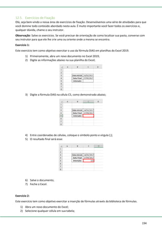 194
12.5. Exercícios de Fixação
Olá, seja bem-vindo a nossa área de exercícios de fixação. Desenvolvemos uma série de atividades para que
você domine todo conteúdo abordado nesta aula. É muito importante você fazer todos os exercícios e,
qualquer dúvida, chame o seu instrutor.
Observação: Salve os exercícios. Se você precisar de orientação de como localizar sua pasta, converse com
seu instrutor para que ele lhe crie uma ou oriente onde a mesma se encontra.
Exercício 1:
Este exercício tem como objetivo exercitar o uso da fórmula DIAS em planilhas do Excel 2019.
1) Primeiramente, abra um novo documento no Excel 2019;
2) Digite as informações abaixo na sua planilha do Excel;
3) Digite a fórmula DIAS na célula C5, como demonstrado abaixo;
4) Entre coordenadas de células, coloque o símbolo ponto e vírgula (;);
5) O resultado final será esse:
6) Salve o documento;
7) Feche o Excel.
Exercício 2:
Este exercício tem como objetivo exercitar a inserção de fórmulas através da biblioteca de fórmulas.
1) Abra um novo documento do Excel;
2) Selecione qualquer célula em sua tabela;
 