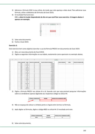 195
3) Adicione a fórmula HOJE à essa célula, de modo que nela apareça a data atual. Para adicionar essa
fórmula, utilize a biblioteca de fórmulas do Excel 2019;
4) O resultado final será esse:
OBS: a data irá mudar dependendo do dia em que você fizer esse exercício. A imagem abaixo é
apenas um exemplo.
5) Salve este documento;
6) Feche o Excel 2019.
Exercício 3:
Este exercício tem como objetivo exercitar o uso da fórmula PROCV em documentos do Excel 2019.
1) Abra um novo documento do Excel 2019;
2) Digite as seguintes informações na sua tabela, exatamente como aparecem no exemplo abaixo;
3) Digite a fórmula PROCV nas células I4 e J4, fazendo com que seja possível pesquisar informações
sobre os vendedores apenas digitando seu respectivo código na célula H4.
4) Não se esqueça de colocar o símbolo ponto e vírgula entre termos na fórmula;
5) Após digitar as fórmulas, digite o código #005 na célula H4. O resultado será este:
6) Salve este documento;
 
