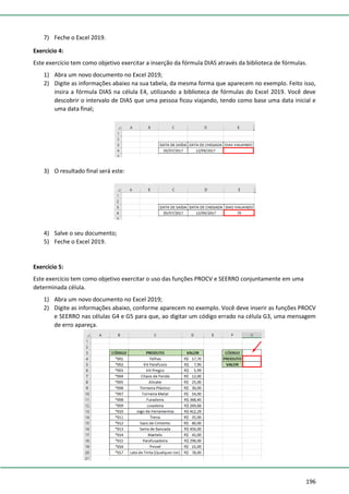 196
7) Feche o Excel 2019.
Exercício 4:
Este exercício tem como objetivo exercitar a inserção da fórmula DIAS através da biblioteca de fórmulas.
1) Abra um novo documento no Excel 2019;
2) Digite as informações abaixo na sua tabela, da mesma forma que aparecem no exemplo. Feito isso,
insira a fórmula DIAS na célula E4, utilizando a biblioteca de fórmulas do Excel 2019. Você deve
descobrir o intervalo de DIAS que uma pessoa ficou viajando, tendo como base uma data inicial e
uma data final;
3) O resultado final será este:
4) Salve o seu documento;
5) Feche o Excel 2019.
Exercício 5:
Este exercício tem como objetivo exercitar o uso das funções PROCV e SEERRO conjuntamente em uma
determinada célula.
1) Abra um novo documento no Excel 2019;
2) Digite as informações abaixo, conforme aparecem no exemplo. Você deve inserir as funções PROCV
e SEERRO nas células G4 e G5 para que, ao digitar um código errado na célula G3, uma mensagem
de erro apareça.
 