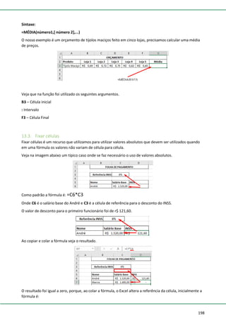 198
Sintaxe:
=MÉDIA(número1,[ número 2],...)
O nosso exemplo é um orçamento de tijolos maciços feito em cinco lojas, precisamos calcular uma média
de preços.
Veja que na função foi utilizado os seguintes argumentos.
B3 – Célula inicial
: Intervalo
F3 – Célula Final
13.3. Fixar células
Fixar células é um recurso que utilizamos para utilizar valores absolutos que devem ser utilizados quando
em uma fórmula os valores não variam de célula para célula.
Veja na imagem abaixo um típico caso onde se faz necessário o uso de valores absolutos.
Como padrão a fórmula é: =C6*C3
Onde C6 é o salário base do André e C3 é a célula de referência para o desconto do INSS.
O valor de desconto para o primeiro funcionário foi de r$ 121,60.
Ao copiar e colar a fórmula veja o resultado.
O resultado foi igual a zero, porque, ao colar a fórmula, o Excel altera a referência da célula, inicialmente a
fórmula é:
 