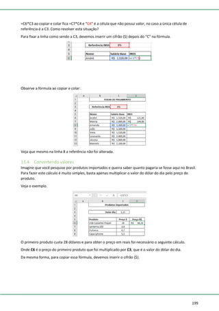 199
=C6*C3 ao copiar e colar fica =C7*C4 e “C4” é a célula que não possui valor, no caso a única célula de
referência é a C3. Como resolver esta situação?
Para fixar a linha como sendo a C3, devemos inserir um cifrão ($) depois do “C” na fórmula.
Observe a fórmula ao copiar e colar:
Veja que mesmo na linha 8 a referência não foi alterada.
13.4. Convertendo valores
Imagine que você pesquise por produtos importados e queira saber quanto pagaria se fosse aqui no Brasil.
Para fazer este cálculo é muito simples, basta apenas multiplicar o valor do dólar do dia pelo preço do
produto.
Veja o exemplo.
O primeiro produto custa 28 dólares e para obter o preço em reais foi necessário o seguinte cálculo.
Onde C6 é o preço do primeiro produto que foi multiplicado por C3, que é o valor do dólar do dia.
Da mesma forma, para copiar essa fórmula, devemos inserir o cifrão ($).
 