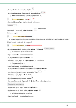 20
-No grupo Fonte, clique no botão Negrito.
-No grupo Alinhamento, clique no botão Alinhar à direita.
3) Alterando o formatado da data, clique na célula C4.
-No grupo Número, clique na caixa Formato de Número.
-Na listagem, clique na opção Data Completa.
Veja como surgiu.
O símbolo que surgiu índica que a coluna não tem um tamanho adequado para exibir toda à informação.
Clique na célula C4 e arraste até a célula E4.
-No grupo Alinhamento, clique no botão Mesclar e Centralizar.
4) Formatando o conteúdo da planilha
-Clique na célula B6 e arraste até a célula H13.
-No grupo Fonte, clique na caixa Bordas.
-Na lista que surgiu, clique em Todas as Bordas.
5) Formatando a linha 6.
-Clique na célula B6 e arraste até a célula H6.
-No grupo Fonte, clique diretamente no botão Cor do Preenchimento.
-No grupo Fonte, clique no botão Tamanho da Fonte.
-Na lista que surgiu, clique no tamanho 12.
-No grupo Fonte, clique no botão Negrito.
-No grupo Alinhamento, clique no botão Quebrar Texto Automaticamente.
-Neste mesmo grupo, clique no botão Centralizar
-Neste mesmo grupo, clique no botão Alinhar ao Meio.
6) Centralizando os dados da planilha
-Clique na célula C7 e arraste até a célula H13.
 