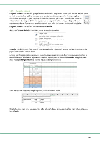200
13.5. Congelar painéis
Congelar Painéis é um recurso que permite fixar uma área da planilha, linhas e/ou colunas. Muitas vezes,
ao abrir uma planilha, você vai perceber uma grande quantidade expressiva de informações,
dificultando a navegação, pelo fato que o cabeçalho de título que orienta o usuário vai sumir ao
utilizar a barra de rolagem. Dificilmente, você vai conseguir visualizar uma grande planilha em
apenas uma página. Este recurso possibilita definir uma linha ou coluna a ser fixada (congelada).
Congelar Painéis é um recurso encontrado na aba Exibir.
No botão Congelar Painéis, iremos encontrar as seguintes opções:
Congelar Painéis permite fixar linhas e colunas da planilha enquanto o usuário navega pelo restante da
página com base na seleção atual.
A nossa planilha possui alguns produtos cadastrados por departamento. Queremos que, ao visualizar o
conteúdo abaixo, a linha três seja fixada. Para isso, devemos clicar no rótulo da linha 4 e na guia Exibir
clicar na opção Congelar Painéis, na lista clique em Congelar Painéis.
Após ter aplicado o recurso congelar painéis, o resultado fica assim.
Uma linha cinza mais forte aparece entre a 3 e a linha 4. Desta forma, ao visualizar mais linhas, esta parte
ficará fixada.
 