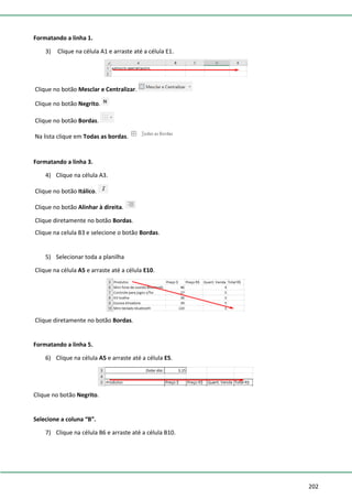 202
Formatando a linha 1.
3) Clique na célula A1 e arraste até a célula E1.
Clique no botão Mesclar e Centralizar.
Clique no botão Negrito.
Clique no botão Bordas.
Na lista clique em Todas as bordas.
Formatando a linha 3.
4) Clique na célula A3.
Clique no botão Itálico.
Clique no botão Alinhar à direita.
Clique diretamente no botão Bordas.
Clique na celula B3 e selecione o botão Bordas.
5) Selecionar toda a planilha
Clique na célula A5 e arraste até a célula E10.
Clique diretamente no botão Bordas.
Formatando a linha 5.
6) Clique na célula A5 e arraste até a célula E5.
Clique no botão Negrito.
Selecione a coluna “B”.
7) Clique na célula B6 e arraste até a célula B10.
 