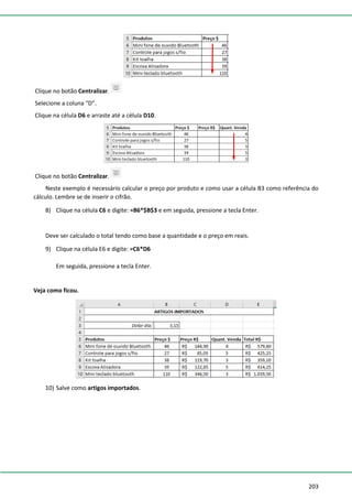 203
Clique no botão Centralizar.
Selecione a coluna “D”.
Clique na célula D6 e arraste até a célula D10.
Clique no botão Centralizar.
Neste exemplo é necessário calcular o preço por produto e como usar a célula B3 como referência do
cálculo. Lembre se de inserir o cifrão.
8) Clique na célula C6 e digite: =B6*$B$3 e em seguida, pressione a tecla Enter.
Deve ser calculado o total tendo como base a quantidade e o preço em reais.
9) Clique na célula E6 e digite: =C6*D6
Em seguida, pressione a tecla Enter.
Veja como ficou.
10) Salve como artigos importados.
 