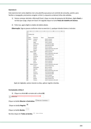 204
Exercício 2:
Este exercício tem como objetivo criar uma planilha que possui um controle de consultas, porém, para
facilitar a navegação, precisamos congelar a linha 5, enquanto as demais linhas são exibidas.
1) Vamos começar abrindo o Microsoft Excel, clique na caixa de pesquisa do Windows, digite Excel, e
na lista que surge, clique em Excel. Em seguida clique no ícone Pasta de trabalho em branco.
2) Feito isso, agora digite os dados da tabela abaixo.
Observação: Siga os passos conforme vista no exercício 1, qualquer dúvida chame o instrutor.
Após ter digitado, vamos mesclar os dias, aplicar negrito e bordas.
Formatando a linha 2
3) Clique na célula A2 e arraste até a célula D2.
Clique no botão Mesclar e Centralizar.
Clique no botão Negrito.
Clique no botão Bordas.
Na lista clique em Todas as bordas.
 