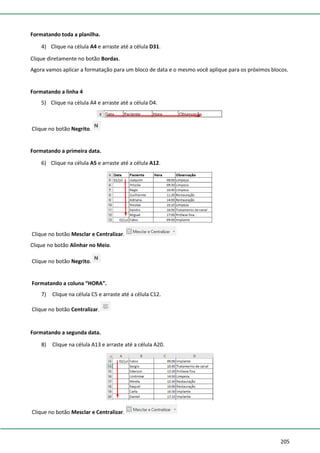 205
Formatando toda a planilha.
4) Clique na célula A4 e arraste até a célula D31.
Clique diretamente no botão Bordas.
Agora vamos aplicar a formatação para um bloco de data e o mesmo você aplique para os próximos blocos.
Formatando a linha 4
5) Clique na célula A4 e arraste até a célula D4.
Clique no botão Negrito.
Formatando a primeira data.
6) Clique na célula A5 e arraste até a célula A12.
Clique no botão Mesclar e Centralizar.
Clique no botão Alinhar no Meio.
Clique no botão Negrito.
Formatando a coluna “HORA”.
7) Clique na célula C5 e arraste até a célula C12.
Clique no botão Centralizar.
Formatando a segunda data.
8) Clique na célula A13 e arraste até a célula A20.
Clique no botão Mesclar e Centralizar.
 