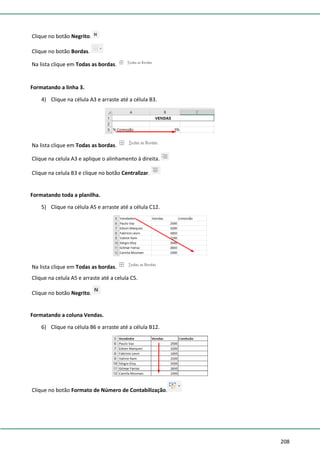 208
Clique no botão Negrito.
Clique no botão Bordas.
Na lista clique em Todas as bordas.
Formatando a linha 3.
4) Clique na célula A3 e arraste até a célula B3.
Na lista clique em Todas as bordas.
Clique na celula A3 e aplique o alinhamento à direita.
Clique na celula B3 e clique no botão Centralizar.
Formatando toda a planilha.
5) Clique na célula A5 e arraste até a célula C12.
Na lista clique em Todas as bordas.
Clique na celula A5 e arraste até a celula C5.
Clique no botão Negrito.
Formatando a coluna Vendas.
6) Clique na célula B6 e arraste até a célula B12.
Clique no botão Formato de Número de Contabilização.
 
