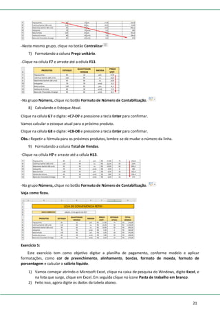 21
-Neste mesmo grupo, clique no botão Centralizar
7) Formatando a coluna Preço unitário.
-Clique na célula F7 e arraste até a célula F13.
-No grupo Número, clique no botão Formato de Número de Contabilização.
8) Calculando o Estoque Atual.
Clique na célula G7 e digite: =C7-D7 e pressione a tecla Enter para confirmar.
Vamos calcular o estoque atual para o próximo produto.
Clique na célula G8 e digite: =C8-D8 e pressione a tecla Enter para confirmar.
Obs.: Repetir a fórmula para os próximos produtos, lembre-se de mudar o número da linha.
9) Formatando a coluna Total de Vendas.
-Clique na célula H7 e arraste até a célula H13.
-No grupo Número, clique no botão Formato de Número de Contabilização.
Veja como ficou.
Exercício 5:
Este exercício tem como objetivo digitar a planilha de pagamento, conforme modelo e aplicar
formatações, como cor de preenchimento, alinhamento, bordas, formato de moeda, formato de
porcentagem e calcular o salário líquido.
1) Vamos começar abrindo o Microsoft Excel, clique na caixa de pesquisa do Windows, digite Excel, e
na lista que surge, clique em Excel. Em seguida clique no ícone Pasta de trabalho em branco.
2) Feito isso, agora digite os dados da tabela abaixo.
 