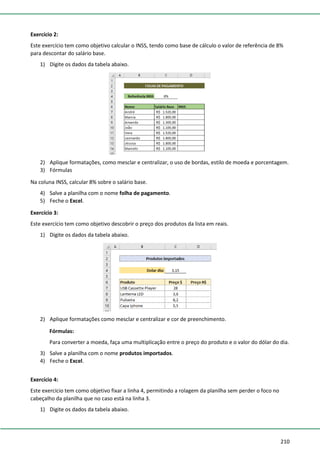 210
Exercício 2:
Este exercício tem como objetivo calcular o INSS, tendo como base de cálculo o valor de referência de 8%
para descontar do salário base.
1) Digite os dados da tabela abaixo.
2) Aplique formatações, como mesclar e centralizar, o uso de bordas, estilo de moeda e porcentagem.
3) Fórmulas
Na coluna INSS, calcular 8% sobre o salário base.
4) Salve a planilha com o nome folha de pagamento.
5) Feche o Excel.
Exercício 3:
Este exercício tem como objetivo descobrir o preço dos produtos da lista em reais.
1) Digite os dados da tabela abaixo.
2) Aplique formatações como mesclar e centralizar e cor de preenchimento.
Fórmulas:
Para converter a moeda, faça uma multiplicação entre o preço do produto e o valor do dólar do dia.
3) Salve a planilha com o nome produtos importados.
4) Feche o Excel.
Exercício 4:
Este exercício tem como objetivo fixar a linha 4, permitindo a rolagem da planilha sem perder o foco no
cabeçalho da planilha que no caso está na linha 3.
1) Digite os dados da tabela abaixo.
 