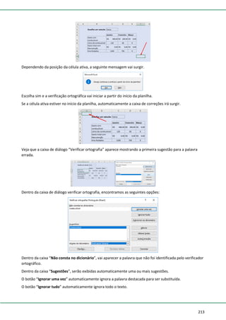 213
Dependendo da posição da célula ativa, a seguinte mensagem vai surgir.
Escolha sim e a verificação ortográfica vai iniciar a partir do início da planilha.
Se a célula ativa estiver no início da planilha, automaticamente a caixa de correções irá surgir.
Veja que a caixa de diálogo “Verificar ortografia” aparece mostrando a primeira sugestão para a palavra
errada.
Dentro da caixa de diálogo verificar ortografia, encontramos as seguintes opções:
Dentro da caixa “Não consta no dicionário”, vai aparecer a palavra que não foi identificada pelo verificador
ortográfico.
Dentro da caixa “Sugestões”, serão exibidas automaticamente uma ou mais sugestões.
O botão “Ignorar uma vez” automaticamente ignora a palavra destacada para ser substituída.
O botão “Ignorar tudo” automaticamente ignora todo o texto.
 