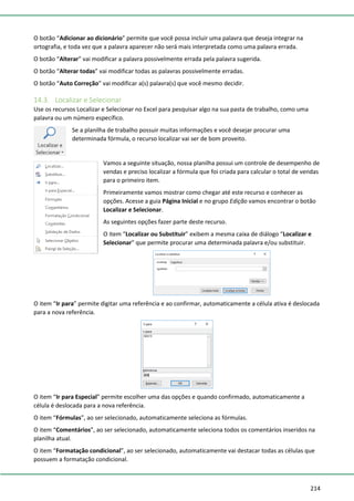 214
O botão “Adicionar ao dicionário” permite que você possa incluir uma palavra que deseja integrar na
ortografia, e toda vez que a palavra aparecer não será mais interpretada como uma palavra errada.
O botão “Alterar” vai modificar a palavra possivelmente errada pela palavra sugerida.
O botão “Alterar todas” vai modificar todas as palavras possivelmente erradas.
O botão “Auto Correção” vai modificar a(s) palavra(s) que você mesmo decidir.
14.3. Localizar e Selecionar
Use os recursos Localizar e Selecionar no Excel para pesquisar algo na sua pasta de trabalho, como uma
palavra ou um número específico.
Se a planilha de trabalho possuir muitas informações e você desejar procurar uma
determinada fórmula, o recurso localizar vai ser de bom proveito.
Vamos a seguinte situação, nossa planilha possui um controle de desempenho de
vendas e preciso localizar a fórmula que foi criada para calcular o total de vendas
para o primeiro item.
Primeiramente vamos mostrar como chegar até este recurso e conhecer as
opções. Acesse a guia Página Inicial e no grupo Edição vamos encontrar o botão
Localizar e Selecionar.
As seguintes opções fazer parte deste recurso.
O item “Localizar ou Substituir” exibem a mesma caixa de diálogo “Localizar e
Selecionar” que permite procurar uma determinada palavra e/ou substituir.
O item “Ir para” permite digitar uma referência e ao confirmar, automaticamente a célula ativa é deslocada
para a nova referência.
O item “Ir para Especial” permite escolher uma das opções e quando confirmado, automaticamente a
célula é deslocada para a nova referência.
O item “Fórmulas”, ao ser selecionado, automaticamente seleciona as fórmulas.
O item “Comentários”, ao ser selecionado, automaticamente seleciona todos os comentários inseridos na
planilha atual.
O item “Formatação condicional”, ao ser selecionado, automaticamente vai destacar todas as células que
possuem a formatação condicional.
 