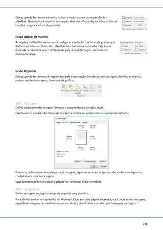 216
Este grupo de ferramenta é muito útil para mudar a área de impressão das
planilhas. Quando você imprimir uma e perceber que não coube na folha, utilize as
funções Largura e Altura disponíveis.
Grupo Opções de Planilha
As opções de Planilha servem para configurar a exibição das linhas de grades que
dividem as linhas e colunas das planilhas bem como sua impressão. Este é um
grupo de ferramenta pouco utilizado da guia Layout de Página, somente em
pequenos casos.
Grupo Organizar
Este grupo de ferramenta é responsável pela organização dos objetos em qualquer planilha, os objetos
podem ser desde imagens, formas e até gráficos.
14.5. Margens
Defina o tamanho das margens de todo o documento ou da seção atual.
Escolha entre os vários formatos de margens exibidos ou personalize seus próprios formatos.
Podemos definir novas medidas para as margens, algumas vezes estes ajustes vão ajudar a configurar o
conteúdo em uma única página.
Você também pode centralizar a página na Horizontal e/ou na vertical.
14.6. Impressão
Definir margens de páginas antes de imprimir uma planilha.
Para alinhar melhor uma planilha do Microsoft Excel em uma página impressa, você pode alterar margens,
especificar margens personalizadas ou centralizar a planilha horizontal ou verticalmente na página.
 