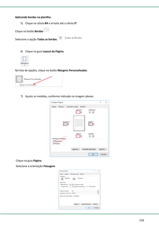 218
Aplicando bordas na planilha.
5) Clique na célula B4 e arraste até a célula J7
Clique no botão Bordas
Selecione a opção Todas as bordas.
6) Clique na guia Layout da Página.
Na lista de opções, clique no botão Margens Personalizadas.
7) Ajuste as medidas, conforme indicado na imagem abaixo.
Clique na guia Página.
Selecione a orientação Paisagem
 