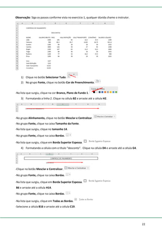22
Observação: Siga os passos conforme vista no exercício 1, qualquer dúvida chame o instrutor.
1) Clique no botão Selecionar Tudo.
2) No grupo Fonte, clique no botão Cor de Preenchimento.
-Na lista que surgiu, clique na cor Branco, Plano de Fundo 1.
3) Formatando a linha 2. Clique na célula B2 e arraste até a célula H2.
-No grupo Alinhamento, clique no botão Mesclar e Centralizar.
-No grupo Fonte, clique na caixa Tamanho da Fonte.
-Na lista que surgiu, clique no tamanho 14.
-No grupo Fonte, clique na caixa Bordas.
-Na lista que surgiu, clique em Borda Superior Espessa.
4) Formatando a célula com o título “desconto”. Clique na célula D4 e arraste até a célula G4.
-Clique no botão Mesclar e Centralizar.
-No grupo Fonte, clique na caixa Bordas.
-Na lista que surgiu, clique em Borda Superior Espessa.
B6 e arraste até a célula H14.
-No grupo Fonte, clique na caixa Bordas.
-Na lista que surgiu, clique em Todas as Bordas.
-Selecione a célula B16 e arraste até a célula C19.
 