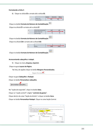 221
Formatando a linha 5
8) Clique na célula C5 e arraste até a célula E5.
Clique no botão Formato de Número de Contabilização.
Clique na célula C7 e arraste até a célula E7.
Clique no botão Formato de Número de Contabilização.
Clique na célula C10 e arraste até a célula E10.
Clique no botão Formato de Número de Contabilização.
Acrescentando cabeçalho e rodapé.
9) Clique no menu Arquivo, Imprimir.
Clique na guia Layout da Página.
Na lista, de opções clique no botão Margens Personalizadas.
Clique na guia Cabeçalho e Rodapé.
Clique no botão Personalizar cabeçalho.
Na “seção da esquerda”, clique no botão Data.
Clique na “seção central” e digite “controle de gastos”.
Clique dentro da caixa “Seção da direita” e clique no botão Hora.
Clique no botão Personalizar Rodapé. Clique na caixa Seção Central.
 