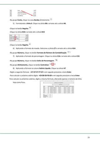 23
-No grupo Fonte, clique na caixa Bordas diretamente.
5) Formatando a linha 6. Clique na célula B6 e arraste até a célula H6.
-Clique no botão Negrito.
-Clique na célula B16 e arraste até a célula B19.
-Clique no botão Negrito.
6) Aplicando o formato de moeda. Selecione a célula C7 e arraste até a célula H14.
-No grupo Número, clique no botão Formato de Número de Contabilização.
7) Aplicando o formato de porcentagem. Clique na célula C16 e arraste até a célula C19.
-No grupo Número, clique no botão Estilo de Porcentagem.
-No grupo Alinhamento, clique no botão Centralizar.
8) Aplicando a fórmula na coluna Salário Líquido. Clique na célula H7
-Digite a seguinte fórmula: =C7-D7-E7-F7-G7 e em seguida pressione a tecla Enter.
-Para calcular o próximo salário digite: =C8-D8-E8-F8-G8 e em seguida pressione a tecla Enter.
Para calcular os próximos salários, digite a mesma fórmula, alterando apenas o número da linha.
Veja como ficou.
 