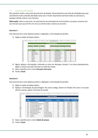 24
1.7. Exercícios de Fixação
Olá, seja bem-vindo a nossa área de exercícios de fixação. Desenvolvemos uma série de atividades para que
você domine todo conteúdo abordado nesta aula. É muito importante você fazer todos os exercícios e,
qualquer dúvida, chame o seu instrutor.
Observação: Salve os exercícios. Se você precisar de orientação de como localizar sua pasta, converse com
seu instrutor para que ele lhe crie uma ou oriente onde a mesma se encontra.
Exercício 1:
Este exercício tem como objetivo praticar a digitação e a formatação da planilha.
1) Digite os dados da tabela abaixo.
2) Agora, aplique a formatação, utilizando as cores em destaque, bordas. E na coluna planejamento,
digite o número zero (0) e formate no estilo de moeda.
3) Salve a planilha com o nome lista para churrasco.
4) Feche o Excel.
Exercício 2:
Este exercício tem como objetivo praticar a digitação e a formatação da planilha.
1) Digite os dados da tabela abaixo.
2) Aplique a formatação da porcentagem. Na coluna código, devem ser fixados três zeros e nas duas
últimas colunas, aplicar o formato de moeda.
3) Salve a planilha com o nome tabela de preços.
4) Feche o Excel.
 