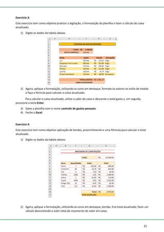 25
Exercício 3:
Este exercício tem como objetivo praticar a digitação, a formatação da planilha e fazer o cálculo do caixa
atualizado.
1) Digite os dados da tabela abaixo.
2) Agora, aplique a formatação, utilizando as cores em destaque, formate os valores no estilo de moeda
e faça a fórmula para calcular o caixa atualizado.
Para calcular o caixa atualizado, utilize o valor do caixa e desconte o total gasto e, em seguida,
pressione a tecla Enter.
3) Salve a planilha com o nome controle de gastos pessoais.
4) Feche o Excel.
Exercício 4:
Este exercício tem como objetivo aplicação de bordas, preenchimento e uma fórmula para calcular o total
atualizado.
1) Digite os dados da tabela abaixo.
2) Agora, aplique a formatação, utilizando as cores em destaque, bordas. Eno total atualizado, fazer um
cálculo descontando o valor total do orçamento do valor em caixa.
 