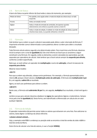 28
2.4. Barra de Status
A barra de Status na parte inferior do Excel exibe o status do momento, por exemplo:
Modo de Célula Por padrão, esta opção exibe o modo de edição da célula atual, no lado
esquerdo.
Pronto Indica um estado normal.
Digitar Indica o modo de entrada do conteúdo, ele aparece quando
selecionamos uma célula ou quando usamos a tecla F2.
Editar Indica o modo de edição, é exibido no modo de edição da célula, quando
clicamos duas vezes, ou quando utilizamos a tecla F2.
2.5. Fórmulas
Vale lembrar que a ordem na qual o cálculo é executado pode afetar o valor retornado da fórmula. É
importante entender como é determinada e como podemos alterar a ordem para obter o resultado
desejado.
Toda fórmula calcula valores segundo uma determinada ordem. Para inserirmos uma fórmula, devemos
iniciá-la sempre com o sinal de igualdade (=). Este sinal informa ao Excel que os caracteres a seguir
constituem uma fórmula. Em seguida, estão os elementos a serem calculados (os operandos), que são
separados por operadores de cálculo. Vale lembrar que o Excel calcula sempre da esquerda para direita,
conforme a ordem especificada.
Note que, se você utilizar um operador de multiplicação e outro de subtração, o Excel irá executar da
esquerda para direita.
Observe nosso modelo:
=30-5*2
Para que a ordem seja alterada, coloque entre parênteses. Por exemplo, a fórmula apresentada acima
retorna 20, porque o Excel calcula a multiplicação antes da subtração. A fórmula está multiplicando 5 por
2 e, em seguida, subtrai 30 ao resultado.
Agora, se você usar parênteses para alterar a ordem.
=(30-5)*2
Neste caso, a fórmula está subtraindo 30 por 5 e, em seguida, multiplica 2 ao resultado, o total será igual a
50.
Lembre-se que para calcular devemos obedecer às regras dos operadores lógicos e matemáticos. Sempre
inicie pelo sinal de igualdade (=). Desta forma, será identificado e diferenciado um cálculo de um valor
qualquer digitado.
2.6. Fórmula de Adição
O operador matemático (+) permite somar todos os valores que estiverem em uma lista. Para adicionar os
valores, basta digitar o endereço da célula referente.
=célula1+célula2+célula3...
Veja, o exemplo onde F13 é o endereço ou posição onde se encontra o total de vendas do João e L13 é o
total de venda da Maria.
Outra forma de calcular uma lista de valores, é usar a função SOMA().
 