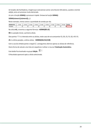 29
As funções são facilitadoras, imagine que você precise somar uma lista de 150 valores, usando o sinal de
adição, seria um processo muito demorado.
Já com a função SOMA() o processo é rápido. Sintaxe da função SOMA().
SOMA(número1;[número2];...)
Neste exemplo, iremos somar a quantidade de vendas por dia.
Na célula K5, criaremos a seguinte fórmula. =SOMA(B5:J5)
B5 é a posição inicial, a primeira célula;
Dois pontos “:” é o intervalo entre as células, neste caso ele vai acrescentar C5, D5, E5, F5, G5, H5 E I5.
J5 é a última posição, a última célula. =SOMA(C6;C12;C18)
Com o uso do símbolo ponto e vírgula“;”, conseguimos alternar apenas as células de referência.
Outra forma de calcular uma lista em sequência é utilizar o recurso Totalização Automática.
Este botão fica localizado no grupo Edição.
O Resultado aparecerá após a célula selecionada.
 