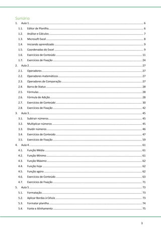 3
Sumário
1. Aula 1......................................................................................................................................................... 6
1.1. Editor de Planilha............................................................................................................................... 6
1.2. Análise e Cálculos .............................................................................................................................. 7
1.3. Microsoft Excel .................................................................................................................................. 8
1.4. Iniciando aprendizado ....................................................................................................................... 9
1.5. Coordenadas do Excel ....................................................................................................................... 9
1.6. Exercícios de Conteúdo ................................................................................................................... 11
1.7. Exercícios de Fixação ....................................................................................................................... 24
2. Aula 2....................................................................................................................................................... 27
2.1. Operadores...................................................................................................................................... 27
2.2. Operadores matemáticos................................................................................................................ 27
2.3. Operadores de Comparação............................................................................................................ 27
2.4. Barra de Status ................................................................................................................................ 28
2.5. Fórmulas.......................................................................................................................................... 28
2.6. Fórmula de Adição........................................................................................................................... 28
2.7. Exercícios de Conteúdo ................................................................................................................... 30
2.8. Exercícios de Fixação ....................................................................................................................... 42
3. Aula 3....................................................................................................................................................... 45
3.1. Subtrair números............................................................................................................................. 45
3.2. Multiplicar números ........................................................................................................................ 45
3.3. Dividir números ............................................................................................................................... 46
3.4. Exercícios de Conteúdo ................................................................................................................... 47
3.5. Exercícios de Fixação ....................................................................................................................... 59
4. Aula 4....................................................................................................................................................... 61
4.1. Função Média.................................................................................................................................. 61
4.2. Função Mínimo................................................................................................................................ 61
4.3. Função Máximo ............................................................................................................................... 62
4.4. Função hoje ..................................................................................................................................... 62
4.5. Função agora ................................................................................................................................... 62
4.6. Exercícios de Conteúdo ................................................................................................................... 63
4.7. Exercícios de Fixação ....................................................................................................................... 71
5. Aula 5....................................................................................................................................................... 73
5.1. Formatação...................................................................................................................................... 73
5.2. Aplicar Bordas à Célula.................................................................................................................... 73
5.3. Formatar planilha ............................................................................................................................ 74
5.4. Fonte e Alinhamento....................................................................................................................... 75
 