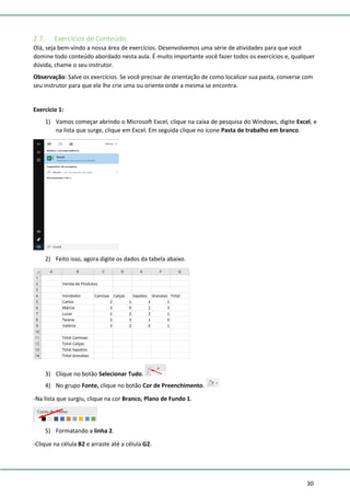 30
2.7. Exercícios de Conteúdo
Olá, seja bem-vindo a nossa área de exercícios. Desenvolvemos uma série de atividades para que você
domine todo conteúdo abordado nesta aula. É muito importante você fazer todos os exercícios e, qualquer
dúvida, chame o seu instrutor.
Observação: Salve os exercícios. Se você precisar de orientação de como localizar sua pasta, converse com
seu instrutor para que ele lhe crie uma ou oriente onde a mesma se encontra.
Exercício 1:
1) Vamos começar abrindo o Microsoft Excel, clique na caixa de pesquisa do Windows, digite Excel, e
na lista que surge, clique em Excel. Em seguida clique no ícone Pasta de trabalho em branco.
2) Feito isso, agora digite os dados da tabela abaixo.
3) Clique no botão Selecionar Tudo.
4) No grupo Fonte, clique no botão Cor de Preenchimento.
-Na lista que surgiu, clique na cor Branco, Plano de Fundo 1.
5) Formatando a linha 2.
-Clique na célula B2 e arraste até a célula G2.
 