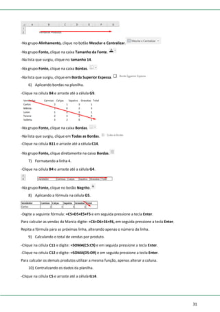 31
-No grupo Alinhamento, clique no botão Mesclar e Centralizar.
-No grupo Fonte, clique na caixa Tamanho da Fonte.
-Na lista que surgiu, clique no tamanho 14.
-No grupo Fonte, clique na caixa Bordas.
-Na lista que surgiu, clique em Borda Superior Espessa.
6) Aplicando bordas na planilha.
-Clique na célula B4 e arraste até a célula G9.
-No grupo Fonte, clique na caixa Bordas.
-Na lista que surgiu, clique em Todas as Bordas.
-Clique na célula B11 e arraste até a célula C14.
-No grupo Fonte, clique diretamente na caixa Bordas.
7) Formatando a linha 4.
-Clique na célula B4 e arraste até a célula G4.
-No grupo Fonte, clique no botão Negrito.
8) Aplicando a fórmula na célula G5.
-Digite a seguinte fórmula: =C5+D5+E5+F5 e em seguida pressione a tecla Enter.
Para calcular as vendas da Marcia digite: =C6+D6+E6+F6, em seguida pressione a tecla Enter.
Repita a fórmula para as próximas linha, alterando apenas o número da linha.
9) Calculando o total de vendas por produto.
-Clique na célula C11 e digite: =SOMA(C5:C9) e em seguida pressione a tecla Enter.
-Clique na célula C12 e digite: =SOMA(D5:D9) e em seguida pressione a tecla Enter.
Para calcular os demais produtos utilizar a mesma função, apenas alterar a coluna.
10) Centralizando os dados da planilha.
-Clique na célula C5 e arraste até a célula G14.
 