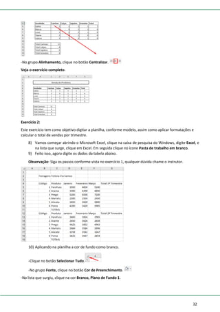 32
-No grupo Alinhamento, clique no botão Centralizar.
Veja o exercício completo.
Exercício 2:
Este exercício tem como objetivo digitar a planilha, conforme modelo, assim como aplicar formatações e
calcular o total de vendas por trimestre.
8) Vamos começar abrindo o Microsoft Excel, clique na caixa de pesquisa do Windows, digite Excel, e
na lista que surge, clique em Excel. Em seguida clique no ícone Pasta de trabalho em branco.
9) Feito isso, agora digite os dados da tabela abaixo.
Observação: Siga os passos conforme vista no exercício 1, qualquer dúvida chame o instrutor.
10) Aplicando na planilha a cor de fundo como branco.
-Clique no botão Selecionar Tudo.
-No grupo Fonte, clique no botão Cor de Preenchimento.
-Na lista que surgiu, clique na cor Branco, Plano de Fundo 1.
 