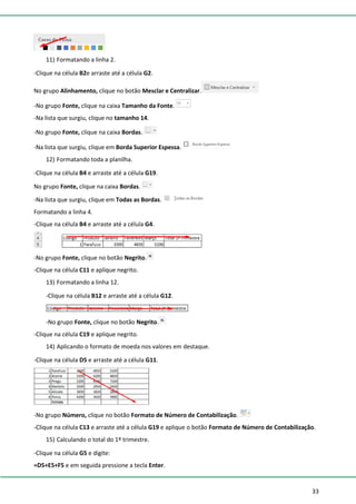 33
11) Formatando a linha 2.
-Clique na célula B2e arraste até a célula G2.
No grupo Alinhamento, clique no botão Mesclar e Centralizar.
-No grupo Fonte, clique na caixa Tamanho da Fonte.
-Na lista que surgiu, clique no tamanho 14.
-No grupo Fonte, clique na caixa Bordas.
-Na lista que surgiu, clique em Borda Superior Espessa.
12) Formatando toda a planilha.
-Clique na célula B4 e arraste até a célula G19.
No grupo Fonte, clique na caixa Bordas.
-Na lista que surgiu, clique em Todas as Bordas.
Formatando a linha 4.
-Clique na célula B4 e arraste até a célula G4.
-No grupo Fonte, clique no botão Negrito.
-Clique na célula C11 e aplique negrito.
13) Formatando a linha 12.
-Clique na célula B12 e arraste até a célula G12.
-No grupo Fonte, clique no botão Negrito.
-Clique na célula C19 e aplique negrito.
14) Aplicando o formato de moeda nos valores em destaque.
-Clique na célula D5 e arraste até a célula G11.
-No grupo Número, clique no botão Formato de Número de Contabilização.
-Clique na célula C13 e arraste até a célula G19 e aplique o botão Formato de Número de Contabilização.
15) Calculando o total do 1º trimestre.
-Clique na célula G5 e digite:
=D5+E5+F5 e em seguida pressione a tecla Enter.
 