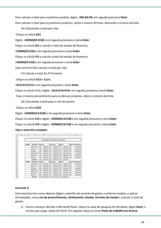34
Para calcular o total para o próximo produto, digite: =D6+E6+F6, em seguida pressione Enter.
Para calcular o total para os próximos produtos, utilize a mesma fórmula, alterando o número da linha.
16) Calculando o total por mês.
-Clique na célula D11:
Digite: =SOMA(D5:D10) e em seguida pressione a tecla Enter.
Clique na célula E11 e calcule o total de vendas de fevereiro.
=SOMA(E5:E10) e em seguida pressione a tecla Enter.
Clique na célula F11 e calcule o total de vendas de fevereiro.
=SOMA(F5:F10) e em seguida pressione a tecla Enter.
Veja como foi fácil calcular o total por mês.
17) Calcule o total do 2º trimestre.
-Clique na célula G13 e digite.
=D13+E13+F13 e em seguida pressione a tecla Enter.
Clique na célula G14 e digite: =D14+E14+F14e em seguida pressione a tecla Enter.
-Faça o mesmo procedimento para os demais produtos, altere o número da linha.
18) Calculando o total para o mês de janeiro.
-Clique na célula D19:
Digite: =SOMA(D13:D18) e em seguida pressione a tecla Enter.
Clique na célula E19 e digite: =SOMA(E13:E18) e em seguida pressione a tecla Enter.
Clique na célula F19 e digite: =SOMA(F13:F18) e em seguida pressione a tecla Enter.
Veja o exercício completo.
Exercício 3:
Este exercício tem como objetivo digitar a planilha de controle de gastos, conforme modelo, e aplicar
formatações, como cor de preenchimento, alinhamento, bordas, formato de moeda e calcular o total de
gastos.
1) Vamos começar abrindo o Microsoft Excel, clique na caixa de pesquisa do Windows, digite Excel, e
na lista que surge, clique em Excel. Em seguida clique no ícone Pasta de trabalho em branco.
 