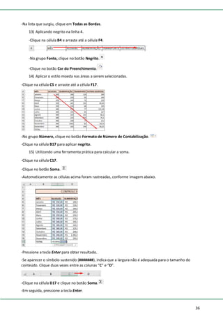 36
-Na lista que surgiu, clique em Todas as Bordas.
13) Aplicando negrito na linha 4.
-Clique na célula B4 e arraste até a célula F4.
-No grupo Fonte, clique no botão Negrito.
-Clique no botão Cor do Preenchimento.
14) Aplicar o estilo moeda nas áreas a serem selecionadas.
-Clique na célula C5 e arraste até a célula F17.
-No grupo Número, clique no botão Formato de Número de Contabilização.
-Clique na célula B17 para aplicar negrito.
15) Utilizando uma ferramenta prática para calcular a soma.
-Clique na célula C17.
-Clique no botão Soma.
-Automaticamente as células acima foram rastreadas, conforme imagem abaixo.
-Pressione a tecla Enter para obter resultado.
-Se aparecer o símbolo sustenido (#######), indica que a largura não é adequada para o tamanho do
conteúdo. Clique duas vezes entre as colunas “C” e “D”.
-Clique na célula D17 e clique no botão Soma.
-Em seguida, pressione a tecla Enter.
 