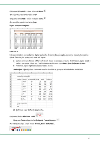 37
-Clique na célula E17 e clique no botão Soma.
-Em seguida, pressione a tecla Enter.
-Clique na célula F17 e clique no botão Soma.
-Em seguida, pressione a tecla Enter.
Veja o exercício completo
Exercício 4:
Este exercício tem como objetivo digitar a planilha de comissão por região, conforme modelo, bem como
aplicar formatações e calcular o total por região.
1) Vamos começar abrindo o Microsoft Excel, clique na caixa de pesquisa do Windows, digite Excel, e
na lista que surge, clique em Excel. Em seguida clique no ícone Pasta de trabalho em branco.
2) Feito isso, agora digite os dados da tabela abaixo.
Observação: Siga os passos conforme vista no exercício 1, qualquer dúvida chame o instrutor.
10) Definindo a cor de fundo da planilha.
-Clique no botão Selecionar Tudo.
-No grupo Fonte, clique no botão Cor de Preenchimento.
-Na lista que surgiu, clique na cor Branco, Plano de Fundo 1.
 