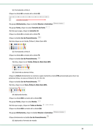 38
11) Formatando a linha 2.
-Clique na célula B2 e arraste até a célula G2.
-No grupo Alinhamento, clique no botão Mesclar e Centralizar.
-No grupo Fonte, clique na caixa Tamanho da Fonte.
-Na lista que surgiu, clique no tamanho 14.
-Clique na célula A1 e arraste até a célula T3.
-Clique no botão Cor do Preenchimento.
-Na lista clique na cor Verde, Ênfase 3, Mais Claro 40%
12) Formatando a linha 4.
-Clique na célula A4 e arraste até a célula T3.
-Clique no botão Cor do Preenchimento.
-Na lista, clique na cor Verde, Ênfase 6, Mais Claro 80%
13) Colorindo as demais linhas.
-Clique na linha 6 diretamente no número e após mantenha a tecla CTRL pressionada para clicar nas
próximas linhas, no caso as linhas 8, 10, 12, 14 e 16.
-Clique no botão Cor do Preenchimento.
-Na lista, clique na cor Ouro, Ênfase 4, Mais Claro 80%.
14) Aplicando bordas.
-Clique na célula B18 e arraste até a célula C18.
-No grupo Fonte, clique na caixa Bordas.
-Na lista que surgiu, clique em Todas as Bordas.
-Clique na célula B18 e arraste até a célula C18.
-No grupo Alinhamento, clique no botão Mesclar e Centralizar.
-Clique diretamente no botão Cor do Preenchimento.
15) Aplicando o formato de moeda
 
