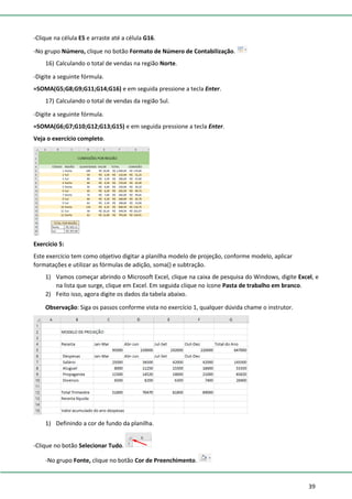 39
-Clique na célula E5 e arraste até a célula G16.
-No grupo Número, clique no botão Formato de Número de Contabilização.
16) Calculando o total de vendas na região Norte.
-Digite a seguinte fórmula.
=SOMA(G5;G8;G9;G11;G14;G16) e em seguida pressione a tecla Enter.
17) Calculando o total de vendas da região Sul.
-Digite a seguinte fórmula.
=SOMA(G6;G7;G10;G12;G13;G15) e em seguida pressione a tecla Enter.
Veja o exercício completo.
Exercício 5:
Este exercício tem como objetivo digitar a planilha modelo de projeção, conforme modelo, aplicar
formatações e utilizar as fórmulas de adição, soma() e subtração.
1) Vamos começar abrindo o Microsoft Excel, clique na caixa de pesquisa do Windows, digite Excel, e
na lista que surge, clique em Excel. Em seguida clique no ícone Pasta de trabalho em branco.
2) Feito isso, agora digite os dados da tabela abaixo.
Observação: Siga os passos conforme vista no exercício 1, qualquer dúvida chame o instrutor.
1) Definindo a cor de fundo da planilha.
-Clique no botão Selecionar Tudo.
-No grupo Fonte, clique no botão Cor de Preenchimento.
 