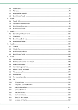 4
5.5. Copiar/Colar..................................................................................................................................... 75
5.6. Números .......................................................................................................................................... 76
5.7. Exercícios de Conteúdo ................................................................................................................... 76
5.8. Exercícios de Fixação ....................................................................................................................... 91
6. Aula 6....................................................................................................................................................... 94
6.1. Função SE() ...................................................................................................................................... 94
6.2. Operadores de Comparação............................................................................................................ 95
6.3. Exercícios de Conteúdo ................................................................................................................... 96
6.4. Exercícios de Fixação ..................................................................................................................... 103
7. Aula 7..................................................................................................................................................... 106
7.1. Converter planilha em tabela........................................................................................................ 106
7.2. Guia Design.................................................................................................................................... 107
7.3. Exercícios de Conteúdo ................................................................................................................. 110
7.4. Exercícios de Fixação ..................................................................................................................... 118
8. Aula 8..................................................................................................................................................... 122
8.1. Gráficos.......................................................................................................................................... 122
8.2. Mini Gráfico................................................................................................................................... 123
8.3. Exercícios de Conteúdo ................................................................................................................. 123
8.4. Exercícios de Fixação ..................................................................................................................... 136
9. Aula 9..................................................................................................................................................... 139
9.1. Inserir imagens .............................................................................................................................. 139
9.2. Redimensionar e rotar uma imagem............................................................................................. 140
9.3. Mover uma imagem ...................................................................................................................... 141
9.4. Inserindo imagens online .............................................................................................................. 142
9.5. Efeitos e estilos de imagem........................................................................................................... 144
9.6. Alterando o estilo .......................................................................................................................... 144
9.7. Seção ajustar ................................................................................................................................. 149
9.8. Ferramenta Correções................................................................................................................... 149
9.9. Cor ................................................................................................................................................. 150
9.10. Efeitos artísticos ........................................................................................................................ 151
9.11. Compactar, Alterar e Redefinir.................................................................................................. 151
9.12. Imagens sobrepostas................................................................................................................. 152
9.13. Formas e Símbolos..................................................................................................................... 153
9.14. Inserindo formas........................................................................................................................ 153
9.15. Inserindo símbolos..................................................................................................................... 153
9.16. Exercícios de conteúdo.............................................................................................................. 154
9.17. Exercícios de Fixação ................................................................................................................. 159
 