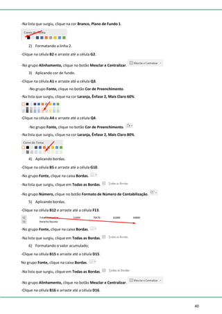 40
-Na lista que surgiu, clique na cor Branco, Plano de Fundo 1.
2) Formatando a linha 2.
-Clique na célula B2 e arraste até a célula G2.
-No grupo Alinhamento, clique no botão Mesclar e Centralizar.
3) Aplicando cor de fundo.
-Clique na célula A1 e arraste até a célula Q3.
-No grupo Fonte, clique no botão Cor de Preenchimento.
-Na lista que surgiu, clique na cor Laranja, Ênfase 2, Mais Claro 60%.
-Clique na célula A4 e arraste até a célula Q4.
-No grupo Fonte, clique no botão Cor de Preenchimento.
-Na lista que surgiu, clique na cor Laranja, Ênfase 2, Mais Claro 80%.
4) Aplicando bordas.
-Clique na célula B5 e arraste até a célula G10.
-No grupo Fonte, clique na caixa Bordas.
-Na lista que surgiu, clique em Todas as Bordas.
-No grupo Número, clique no botão Formato de Número de Contabilização.
5) Aplicando bordas.
-Clique na célula B12 e arraste até a célula F13.
-No grupo Fonte, clique na caixa Bordas.
-Na lista que surgiu, clique em Todas as Bordas.
6) Formatando o valor acumulado;
-Clique na célula B15 e arraste até a célula D15.
No grupo Fonte, clique na caixa Bordas.
-Na lista que surgiu, clique em Todas as Bordas.
-No grupo Alinhamento, clique no botão Mesclar e Centralizar.
-Clique na célula B16 e arraste até a célula D16.
 