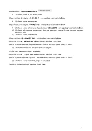 41
Aplique bordas e o Mesclar e Centralizar.
7) Calculando o total do ano receita bruta.
-Clique na célula G5 e digite: =C5+D5+E5+F5 e em seguida pressione a tecla Enter.
8) Calculando o total por despesas.
-Clique na célula G7 e digite: =SOMA(C7:F7) e em seguida pressione a tecla Enter.
9) Calculando a linha referente ao aluguel, digite: =SOMA(C8:F8) e em seguida pressione a tecla Enter.
10) Calculando a linha sobre propaganda e diversos, seguindo a mesma fórmula, trocando apenas o
número da linha.
11) Calculando o total por trimestre.
-Clique na célula C12. =SOMA(C7:C10) e em seguida pressione a tecla Enter.
-Clique na célula D12. =SOMA(D7:D10) e em seguida pressione a tecla Enter.
-Calcule as próximas colunas, seguindo a mesma fórmula, trocando apenas a letra da coluna.
12) Calcule a receita líquida, clique na célula C13 e digite:
=C5-C12 e em seguida pressione a tecla Enter.
-Clique na célula D13 e digite: =D5-D12 e em seguida pressione a tecla Enter.
-Calcule as próximas colunas seguindo a mesma fórmula, alterando apenas a letra da coluna.
13) Calculando o valor acumulado, clique na célula B16.
=SOMA(G7:G10)e em seguida pressione a tecla Enter.
 