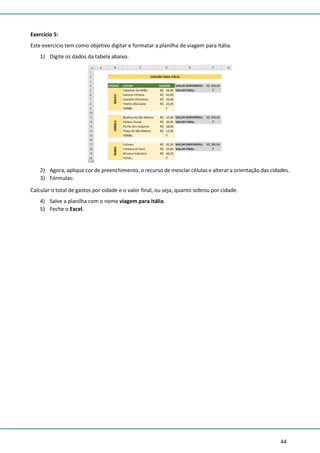 44
Exercício 5:
Este exercício tem como objetivo digitar e formatar a planilha de viagem para Itália.
1) Digite os dados da tabela abaixo.
2) Agora, aplique cor de preenchimento, o recurso de mesclar células e alterar a orientação das cidades.
3) Fórmulas:
Calcular o total de gastos por cidade e o valor final, ou seja, quanto sobrou por cidade.
4) Salve a planilha com o nome viagem para Itália.
5) Feche o Excel.
 