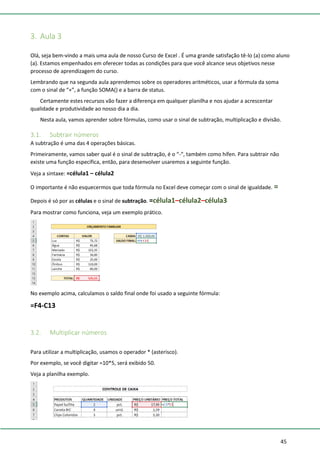 45
3. Aula 3
Olá, seja bem-vindo a mais uma aula de nosso Curso de Excel . É uma grande satisfação tê-lo (a) como aluno
(a). Estamos empenhados em oferecer todas as condições para que você alcance seus objetivos nesse
processo de aprendizagem do curso.
Lembrando que na segunda aula aprendemos sobre os operadores aritméticos, usar a fórmula da soma
com o sinal de “+”, a função SOMA() e a barra de status.
Certamente estes recursos vão fazer a diferença em qualquer planilha e nos ajudar a acrescentar
qualidade e produtividade ao nosso dia a dia.
Nesta aula, vamos aprender sobre fórmulas, como usar o sinal de subtração, multiplicação e divisão.
3.1. Subtrair números
A subtração é uma das 4 operações básicas.
Primeiramente, vamos saber qual é o sinal de subtração, é o “-“, também como hífen. Para subtrair não
existe uma função específica, então, para desenvolver usaremos a seguinte função.
Veja a sintaxe: =célula1 – célula2
O importante é não esquecermos que toda fórmula no Excel deve começar com o sinal de igualdade. =
Depois é só por as células e o sinal de subtração. =célula1–célula2–célula3
Para mostrar como funciona, veja um exemplo prático.
No exemplo acima, calculamos o saldo final onde foi usado a seguinte fórmula:
=F4-C13
3.2. Multiplicar números
Para utilizar a multiplicação, usamos o operador * (asterisco).
Por exemplo, se você digitar =10*5, será exibido 50.
Veja a planilha exemplo.
 