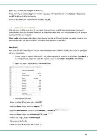47
(D5*E5) – calcula a porcentagem de desconto.
Nesta fórmula, será calculado primeiramente o que está entre parênteses e o resultado será descontado
por R$ 32,00 como já foi descoberto.
Assim, o resultado com o desconto vai ser de R$ 288,00
3.4. Exercícios de Conteúdo
Olá, seja bem-vindo a nossa área de exercícios. Desenvolvemos uma série de atividades para que você
domine todo conteúdo abordado nesta aula, é muito importante você fazer todos os exercícios e, qualquer
dúvida, chame o seu instrutor.
Observação: Salve os exercícios. Se você precisar de orientação de como localizar sua pasta, converse com
seu instrutor para que ele lhe crie uma ou oriente onde a mesma se encontra.
Exercício 1:
Este exercício tem como objetivo calcular o total de despesas e o saldo atualizado, será usado as operações
de soma e subtração.
1) Vamos começar abrindo o Microsoft Excel, clique na caixa de pesquisa do Windows, digite Excel, e
na lista que surge, clique em Excel. Em seguida clique no ícone Pasta de trabalho em branco.
2) Feito isso, agora digite os dados da tabela abaixo.
3) Formatando a linha 2.
-Clique na célula C2 e arraste até a célula D2.
-No grupo Fonte, clique no botão Negrito.
-No grupo Alinhamento, clique no botão Mesclar e Centralizar
-No grupo Fonte, clique na caixa Tamanho da Fonte.
-Na lista que surgiu, clique no tamanho 14.
-Aplicando cor de fundo.
-Clique na célula A1 e arraste até a célula S3.
 