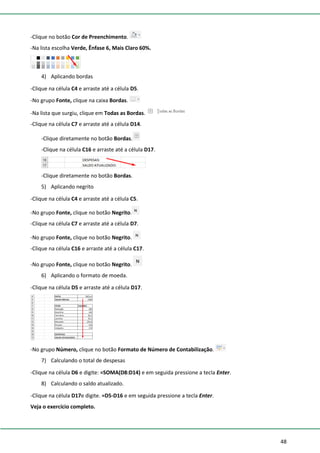 48
-Clique no botão Cor de Preenchimento.
-Na lista escolha Verde, Ênfase 6, Mais Claro 60%.
4) Aplicando bordas
-Clique na célula C4 e arraste até a célula D5.
-No grupo Fonte, clique na caixa Bordas.
-Na lista que surgiu, clique em Todas as Bordas.
-Clique na célula C7 e arraste até a célula D14.
-Clique diretamente no botão Bordas.
-Clique na célula C16 e arraste até a célula D17.
-Clique diretamente no botão Bordas.
5) Aplicando negrito
-Clique na célula C4 e arraste até a célula C5.
-No grupo Fonte, clique no botão Negrito.
-Clique na célula C7 e arraste até a célula D7.
-No grupo Fonte, clique no botão Negrito.
-Clique na célula C16 e arraste até a célula C17.
-No grupo Fonte, clique no botão Negrito.
6) Aplicando o formato de moeda.
-Clique na célula D5 e arraste até a célula D17.
-No grupo Número, clique no botão Formato de Número de Contabilização.
7) Calculando o total de despesas
-Clique na célula D6 e digite: =SOMA(D8:D14) e em seguida pressione a tecla Enter.
8) Calculando o saldo atualizado.
-Clique na célula D17e digite. =D5-D16 e em seguida pressione a tecla Enter.
Veja o exercício completo.
 