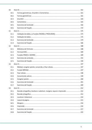 5
10. Aula 10............................................................................................................................................... 161
10.1. Formas geométricas, SmartArt e Comentários ......................................................................... 161
10.2. Formas geométricas .................................................................................................................. 161
10.3. SmartArt .................................................................................................................................... 164
10.4. Comentários .............................................................................................................................. 165
10.5. Exercícios de Conteúdo ............................................................................................................. 166
10.6. Exercícios de Fixação ................................................................................................................. 172
11. Aula 11............................................................................................................................................... 175
11.1. Validação de dados, as funções ÉNÚM() e PROCURAR()........................................................... 175
11.2. Validação de dados.................................................................................................................... 175
11.3. Exercícios de Conteúdo ............................................................................................................. 179
11.4. Exercícios de Fixação ................................................................................................................. 186
12. Aula 12............................................................................................................................................... 188
12.1. Biblioteca de Fórmulas .............................................................................................................. 188
12.2. Fórmula DIAS ............................................................................................................................. 189
12.3. Funções PROCV e SEERRO......................................................................................................... 189
12.4. Exercícios de conteúdo.............................................................................................................. 191
12.5. Exercícios de Fixação ................................................................................................................. 194
13. Aula 13............................................................................................................................................... 197
13.1. Média(), congelar painéis, conversão, e fixar células................................................................ 197
13.2. Função MÉDIA()......................................................................................................................... 197
13.3. Fixar células ............................................................................................................................... 198
13.4. Convertendo valores ................................................................................................................. 199
13.5. Congelar painéis ........................................................................................................................ 200
13.6. Exercícios de Conteúdo ............................................................................................................. 201
13.7. Exercícios de Fixação ................................................................................................................. 209
14. Aula 14............................................................................................................................................... 212
14.1. Revisão ortográfica, localizar e substituir, margens, layout e impressão ................................. 212
14.2. Revisão ortográfica.................................................................................................................... 212
14.3. Localizar e Selecionar ................................................................................................................ 214
14.4. Layout da página........................................................................................................................ 215
14.5. Margens..................................................................................................................................... 216
14.6. Impressão .................................................................................................................................. 216
14.7. Exercícios de Conteúdo ............................................................................................................. 217
14.8. Exercícios de Fixação ................................................................................................................. 222
 