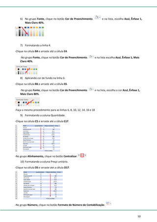 50
6) No grupo Fonte, clique no botão Cor de Preenchimento. e na lista, escolha Azul, Ênfase 1,
Mais Claro 40%.
7) Formatando a linha 4.
-Clique na célula B4 e arraste até a célula E4.
-No grupo Fonte, clique no botão Cor de Preenchimento. e na lista escolha Azul, Ênfase 1, Mais
Claro 40%.
8) Aplicando cor de fundo na linha 6.
-Clique na célula B6 e arraste até a célula E6.
-No grupo Fonte, clique no botão Cor de Preenchimento. e na lista, escolha a cor Azul, Ênfase 1,
Mais Claro 80%.
-Faça o mesmo procedimento para as linhas 6, 8, 10, 12, 14, 16 e 18
9) Formatando a coluna Quantidade.
-Clique na célula C5 e arraste até a célula C17.
-No grupo Alinhamento, clique no botão Centralizar.
10) Formatando a coluna Preço unitário.
-Clique na célula D5 e arraste até a célula D17.
-No grupo Número, clique no botão Formato de Número de Contabilização.
 