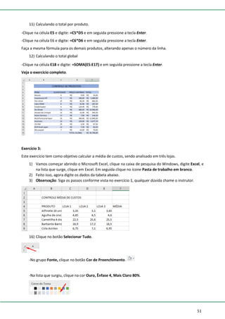 51
11) Calculando o total por produto.
-Clique na célula E5 e digite: =C5*D5 e em seguida pressione a tecla Enter.
-Clique na célula E6 e digite: =C6*D6 e em seguida pressione a tecla Enter.
Faça a mesma fórmula para os demais produtos, alterando apenas o número da linha.
12) Calculando o total global
-Clique na célula E18 e digite: =SOMA(E5:E17) e em seguida pressione a tecla Enter.
Veja o exercício completo.
Exercício 3:
Este exercício tem como objetivo calcular a média de custos, sendo analisado em três lojas.
1) Vamos começar abrindo o Microsoft Excel, clique na caixa de pesquisa do Windows, digite Excel, e
na lista que surge, clique em Excel. Em seguida clique no ícone Pasta de trabalho em branco.
2) Feito isso, agora digite os dados da tabela abaixo.
3) Observação: Siga os passos conforme vista no exercício 1, qualquer dúvida chame o instrutor.
16) Clique no botão Selecionar Tudo.
-No grupo Fonte, clique no botão Cor de Preenchimento.
-Na lista que surgiu, clique na cor Ouro, Ênfase 4, Mais Claro 80%.
 